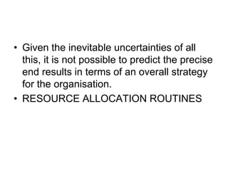 • Given the inevitable uncertainties of all
this, it is not possible to predict the precise
end results in terms of an overall strategy
for the organisation.
• RESOURCE ALLOCATION ROUTINES
 
