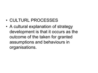 • CULTURL PROCESSES
• A cultural explanation of strategy
development is that it occurs as the
outcome of the taken for granted
assumptions and behaviours in
organisations.
 