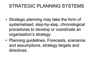 STRATEGIC PLANNING SYSTEMS
• Strategic planning may take the form of
systematised, step-by-step, chronological
procedures to develop or coordinate an
organisation’s strategy.
• Planning guidelines, Forecasts, scenarios
and assumptions, strategy targets and
directives.
 