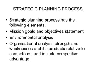 STRATEGIC PLANNING PROCESS
• Strategic planning process has the
following elements.
• Mission goals and objectives statement
• Environmental analysis
• Organisational analysis-strength and
weaknesses and it’s products relative to
competitors, and include competitive
advantage
 