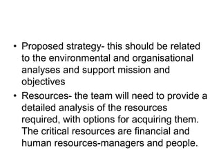 • Proposed strategy- this should be related
to the environmental and organisational
analyses and support mission and
objectives
• Resources- the team will need to provide a
detailed analysis of the resources
required, with options for acquiring them.
The critical resources are financial and
human resources-managers and people.
 