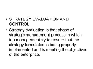 • STRATEGY EVALUATION AND
CONTROL
• Strategy evaluation is that phase of
strategic management process in which
top management try to ensure that the
strategy formulated is being properly
implemented and is meeting the objectives
of the enterprise.
 