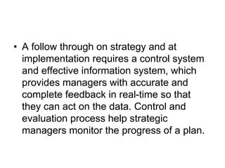 • A follow through on strategy and at
implementation requires a control system
and effective information system, which
provides managers with accurate and
complete feedback in real-time so that
they can act on the data. Control and
evaluation process help strategic
managers monitor the progress of a plan.
 