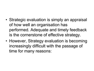 • Strategic evaluation is simply an appraisal
of how well an organisation has
performed. Adequate and timely feedback
is the cornerstone of effective strategy.
• However, Strategy evaluation is becoming
increasingly difficult with the passage of
time for many reasons:
 