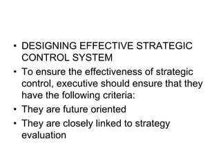 • DESIGNING EFFECTIVE STRATEGIC
CONTROL SYSTEM
• To ensure the effectiveness of strategic
control, executive should ensure that they
have the following criteria:
• They are future oriented
• They are closely linked to strategy
evaluation
 
