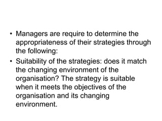 • Managers are require to determine the
appropriateness of their strategies through
the following:
• Suitability of the strategies: does it match
the changing environment of the
organisation? The strategy is suitable
when it meets the objectives of the
organisation and its changing
environment.
 