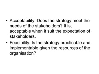 • Acceptability: Does the strategy meet the
needs of the stakeholders? It is,
acceptable when it suit the expectation of
stakeholders.
• Feasibility: Is the strategy practicable and
implementable given the resources of the
organisation?
 