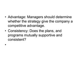 • Advantage: Managers should determine
whether the strategy give the company a
competitive advantage.
• Consistency: Does the plans, and
programs mutually supportive and
consistent?
•
 