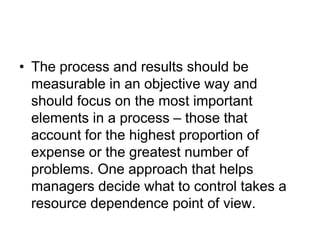 • The process and results should be
measurable in an objective way and
should focus on the most important
elements in a process – those that
account for the highest proportion of
expense or the greatest number of
problems. One approach that helps
managers decide what to control takes a
resource dependence point of view.
 
