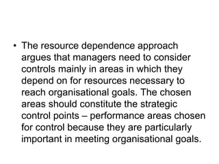 • The resource dependence approach
argues that managers need to consider
controls mainly in areas in which they
depend on for resources necessary to
reach organisational goals. The chosen
areas should constitute the strategic
control points – performance areas chosen
for control because they are particularly
important in meeting organisational goals.
 