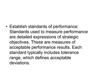• Establish standards of performance:
Standards used to measure performance
are detailed expressions of strategic
objectives. These are measures of
acceptable performance results. Each
standard typically includes tolerance
range, which defines acceptable
deviations.
 