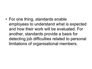 • For one thing, standards enable
employees to understand what is expected
and how their work will be evaluated. For
another, standards provide a basis for
detecting job difficulties related to personal
limitations of organisational members.
 