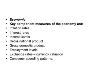 • Economic
• Key component measures of the economy are:
• Inflation rates
• Interest rates
• Income levels
• Gross national product
• Gross domestic product
• Employment levels
• Exchange rates – currency valuation
• Consumer spending patterns.
 