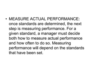 • MEASURE ACTUAL PERFORMANCE:
once standards are determined, the next
step is measuring performance. For a
given standard, a manager must decide
both how to measure actual performance
and how often to do so. Measuring
performance will depend on the standards
that have been set.
 