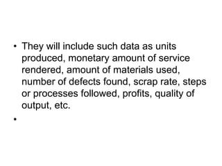 • They will include such data as units
produced, monetary amount of service
rendered, amount of materials used,
number of defects found, scrap rate, steps
or processes followed, profits, quality of
output, etc.
•
 