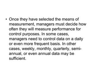 • Once they have selected the means of
measurement, managers must decide how
often they will measure performance for
control purposes. In some cases,
managers need to control data on a daily
or even more frequent basis. In other
cases, weekly, monthly, quarterly, semi-
annual, or even annual data may be
sufficient.
 