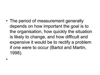 • The period of measurement generally
depends on how important the goal is to
the organisation, how quickly the situation
is likely to change, and how difficult and
expensive it would be to rectify a problem
if one were to occur (Bartol and Martin,
1998).
•
 