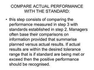 COMPARE ACTUAL PERFORMANCE
WITH THE STANDARD:
• this step consists of comparing the
performance measured in step 3 with
standards established in step 2. Managers
often base their comparisons on
information provided that summarise
planned versus actual results. If actual
results are within the desired tolerance
range that is if standard are being met or
exceed then the positive performance
should be recognised.
 