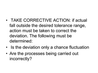 • TAKE CORRECTIVE ACTION: if actual
fall outside the desired tolerance range,
action must be taken to correct the
deviation. The following must be
determined:
• Is the deviation only a chance fluctuation
• Are the processes being carried out
incorrectly?
 