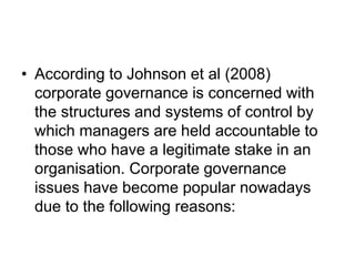 • According to Johnson et al (2008)
corporate governance is concerned with
the structures and systems of control by
which managers are held accountable to
those who have a legitimate stake in an
organisation. Corporate governance
issues have become popular nowadays
due to the following reasons:
 