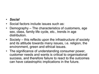 • Social
• Social factors include issues such as:
• Demography – The characteristics of customers, age
sex, class, family life cycle, etc., trends in age
distribution.
• Society – this reflects upon the infrastructure of society
and its attitude towards many issues, i.e. religion, the
environment, green and ethical issues.
• The significance of understanding consumer power,
customer needs and wants is critical to organisatonal
success, and therefore failure to react to the outcomes
can have catastrophic implications in the future.
 