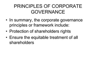 PRINCIPLES OF CORPORATE
GOVERNANCE
• In summary, the corporate governance
principles or framework include:
• Protection of shareholders rights
• Ensure the equitable treatment of all
shareholders
 
