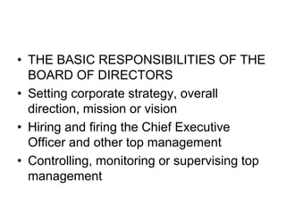 • THE BASIC RESPONSIBILITIES OF THE
BOARD OF DIRECTORS
• Setting corporate strategy, overall
direction, mission or vision
• Hiring and firing the Chief Executive
Officer and other top management
• Controlling, monitoring or supervising top
management
 