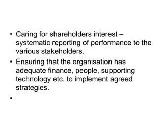 • Caring for shareholders interest –
systematic reporting of performance to the
various stakeholders.
• Ensuring that the organisation has
adequate finance, people, supporting
technology etc. to implement agreed
strategies.
•
 