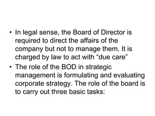 • In legal sense, the Board of Director is
required to direct the affairs of the
company but not to manage them. It is
charged by law to act with “due care”
• The role of the BOD in strategic
management is formulating and evaluating
corporate strategy. The role of the board is
to carry out three basic tasks:
 