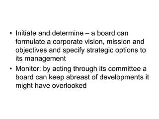 • Initiate and determine – a board can
formulate a corporate vision, mission and
objectives and specify strategic options to
its management
• Monitor: by acting through its committee a
board can keep abreast of developments it
might have overlooked
 