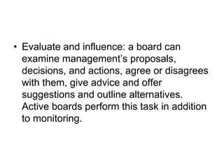 • Evaluate and influence: a board can
examine management’s proposals,
decisions, and actions, agree or disagrees
with them, give advice and offer
suggestions and outline alternatives.
Active boards perform this task in addition
to monitoring.
 