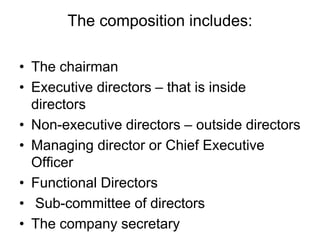 The composition includes:
• The chairman
• Executive directors – that is inside
directors
• Non-executive directors – outside directors
• Managing director or Chief Executive
Officer
• Functional Directors
• Sub-committee of directors
• The company secretary
 