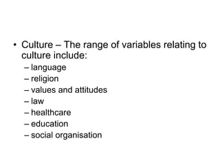 • Culture – The range of variables relating to
culture include:
– language
– religion
– values and attitudes
– law
– healthcare
– education
– social organisation
 