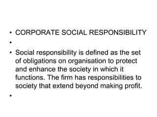 • CORPORATE SOCIAL RESPONSIBILITY
•
• Social responsibility is defined as the set
of obligations on organisation to protect
and enhance the society in which it
functions. The firm has responsibilities to
society that extend beyond making profit.
•
 