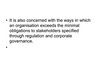 • It is also concerned with the ways in which
an organisation exceeds the minimal
obligations to stakeholders specified
through regulation and corporate
governance.
•
 