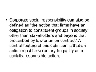 • Corporate social responsibility can also be
defined as “the notion that firms have an
obligation to constituent groups in society
other than stakeholders and beyond that
prescribed by law or union contract” A
central feature of this definition is that an
action must be voluntary to qualify as a
socially responsible action.
 