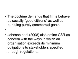 • The doctrine demands that firms behave
as socially “good citizens” as well as
pursuing purely commercial goals.
•
• Johnson et al (2008) also define CSR as
concern with the ways in which an
organisation exceeds its minimum
obligations to stakeholders specified
through regulations.
 