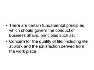 • There are certain fundamental principles
which should govern the conduct of
business affairs, principles such as:
• Concern for the quality of life, including life
at work and the satisfaction derived from
the work place
 