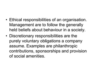 • Ethical responsibilities of an organisation.
Management are to follow the generally
held beliefs about behaviour in a society.
• Discretionary responsibilities are the
purely voluntary obligations a company
assume. Examples are philanthropic
contributions, sponsorships and provision
of social amenities.
 