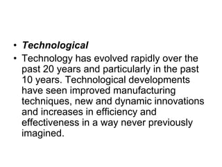 • Technological
• Technology has evolved rapidly over the
past 20 years and particularly in the past
10 years. Technological developments
have seen improved manufacturing
techniques, new and dynamic innovations
and increases in efficiency and
effectiveness in a way never previously
imagined.
 
