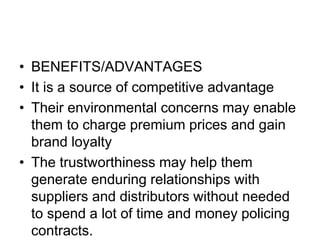 • BENEFITS/ADVANTAGES
• It is a source of competitive advantage
• Their environmental concerns may enable
them to charge premium prices and gain
brand loyalty
• The trustworthiness may help them
generate enduring relationships with
suppliers and distributors without needed
to spend a lot of time and money policing
contracts.
 