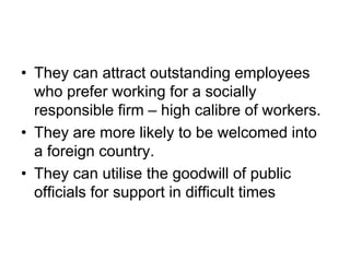 • They can attract outstanding employees
who prefer working for a socially
responsible firm – high calibre of workers.
• They are more likely to be welcomed into
a foreign country.
• They can utilise the goodwill of public
officials for support in difficult times
 