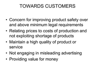TOWARDS CUSTOMERS
• Concern for improving product safety over
and above minimum legal requirements
• Relating prices to costs of production and
not exploiting shortage of products
• Maintain a high quality of product or
service
• Not engaging in misleading advertising
• Providing value for money
 