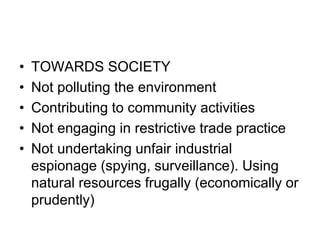 • TOWARDS SOCIETY
• Not polluting the environment
• Contributing to community activities
• Not engaging in restrictive trade practice
• Not undertaking unfair industrial
espionage (spying, surveillance). Using
natural resources frugally (economically or
prudently)
 