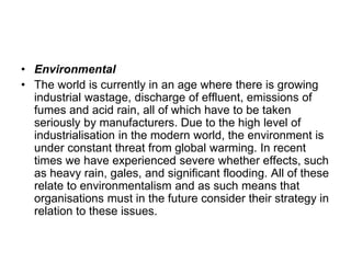 • Environmental
• The world is currently in an age where there is growing
industrial wastage, discharge of effluent, emissions of
fumes and acid rain, all of which have to be taken
seriously by manufacturers. Due to the high level of
industrialisation in the modern world, the environment is
under constant threat from global warming. In recent
times we have experienced severe whether effects, such
as heavy rain, gales, and significant flooding. All of these
relate to environmentalism and as such means that
organisations must in the future consider their strategy in
relation to these issues.
 
