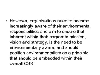 • However, organisations need to become
increasingly aware of their environmental
responsibilities and aim to ensure that
inherent within their corporate mission,
vision and strategy, is the need to be
environmentally aware, and should
position environmentalism as a principle
that should be embedded within their
overall CSR.
 