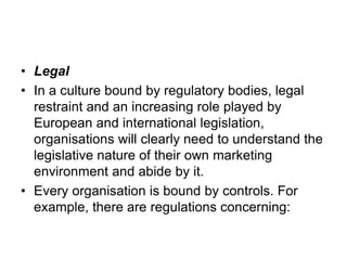 • Legal
• In a culture bound by regulatory bodies, legal
restraint and an increasing role played by
European and international legislation,
organisations will clearly need to understand the
legislative nature of their own marketing
environment and abide by it.
• Every organisation is bound by controls. For
example, there are regulations concerning:
 