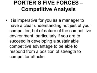 PORTER’S FIVE FORCES –
Competitive Analysis
• It is imperative for you as a manager to
have a clear understanding not just of your
competitor, but of nature of the competitive
environment, particularly if you are to
succeed in developing a sustainable
competitive advantage to be able to
respond from a position of strength to
competitor attacks.
 