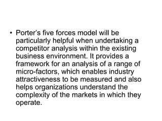 • Porter’s five forces model will be
particularly helpful when undertaking a
competitor analysis within the existing
business environment. It provides a
framework for an analysis of a range of
micro-factors, which enables industry
attractiveness to be measured and also
helps organizations understand the
complexity of the markets in which they
operate.
 