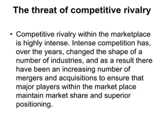 The threat of competitive rivalry
• Competitive rivalry within the marketplace
is highly intense. Intense competition has,
over the years, changed the shape of a
number of industries, and as a result there
have been an increasing number of
mergers and acquisitions to ensure that
major players within the market place
maintain market share and superior
positioning.
 